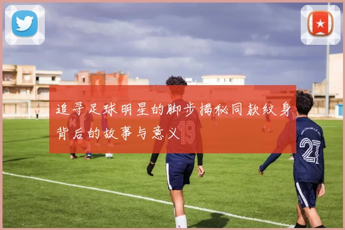 追寻足球明星的脚步揭秘同款纹身背后的故事与意义