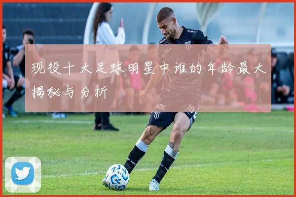 现役十大足球明星中谁的年龄最大揭秘与分析