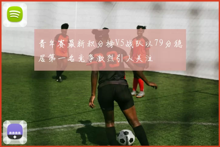 青年赛最新积分榜V5战队以79分稳居第一名竞争激烈引人关注