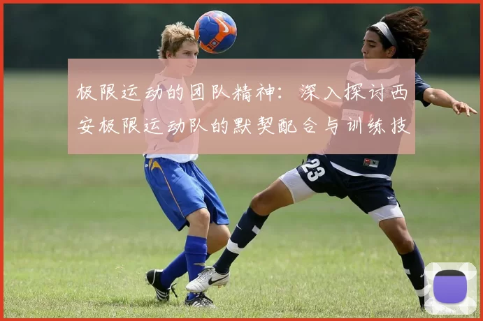 极限运动的团队精神：深入探讨西安极限运动队的默契配合与训练技巧
